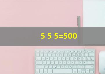 5 5 5=500